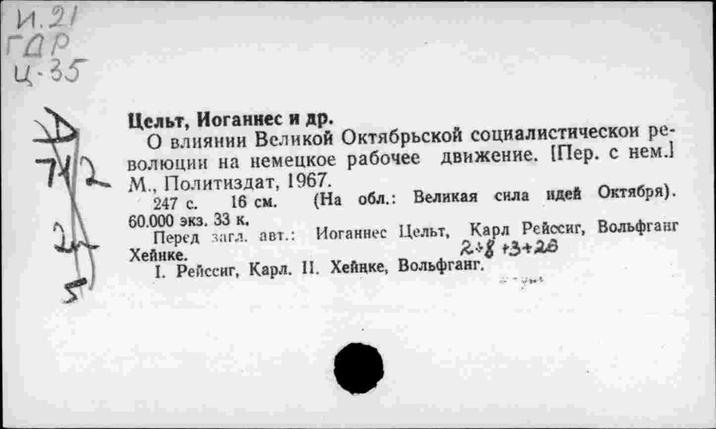 ﻿Цельт, Иоганнес и др.
О влиянии Великой Октябрьской социалистической революции на немецкое рабочее движение. Шер. с нем.1 М., Политиздат, 1967.	_	_ .
247 с. 16 см.
60.000 экз. 33 к.
Перед загл. авт.: Хейнке
I. Рейссиг, Карл. II. Хейнке, Вольфганг.
(На обл.: Великая сила идей Октября). Иоганнес Целы, Карл Рейссиг, Вольфганг